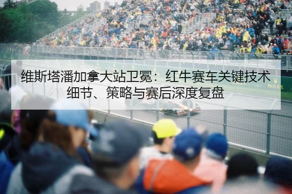 维斯塔潘加拿大站卫冕：红牛赛车关键技术细节、策略与赛后深度复盘